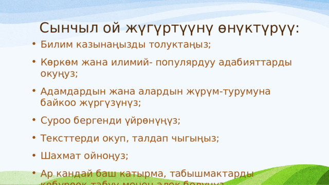 Сынчыл ой жүгүртүүнү өнүктүрүү: Билим казынаңызды толуктаңыз; Көркөм жана илимий- популярдуу адабияттарды окуңуз; Адамдардын жана алардын жүрүм-турумуна байкоо жүргүзүнүз; Суроо бергенди үйрөнүңүз; Тексттерди окуп, талдап чыгыңыз; Шахмат ойноңуз; Ар кандай баш катырма, табышмактарды көбүрөөк табуу менен алек болуңуз. 