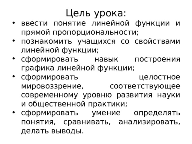 Цель урока: ввести понятие линейной функции и прямой пропорциональности; познакомить учащихся со свойствами линейной функции; сформировать навык построения графика линейной функции; сформировать целостное мировоззрение, соответствующее современному уровню развития науки и общественной практики; сформировать умение определять понятия, сравнивать, анализировать, делать выводы. 