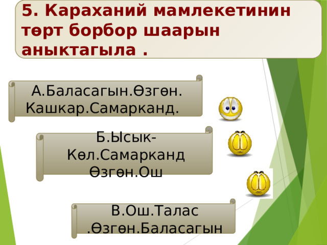 5. Караханий мамлекетинин төрт борбор шаарын аныктагыла . А.Баласагын.Өзгөн. Кашкар.Самарканд. Б.Ысык-Көл.Самарканд Өзгөн.Ош В.Ош.Талас .Өзгөн.Баласагын 