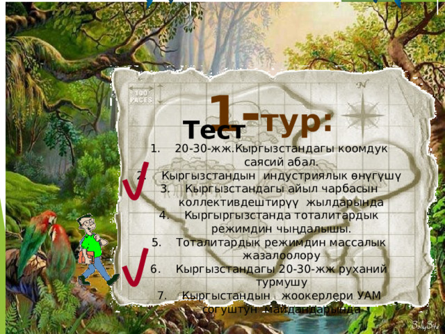 1- тур: Тест 20-30-жж.Кыргызстандагы коомдук саясий абал. Кыргызстандын индустриялык өнүгүшү Кыргызстандагы айыл чарбасын коллективдештирүү жылдарында Кыргыргызстанда тоталитардык режимдин чыңдалышы. Тоталитардык режимдин массалык жазалоолору Кыргызстандагы 20-30-жж руханий турмушу Кыргыстандын жоокерлери УАМ согуштун майдандарында 5 