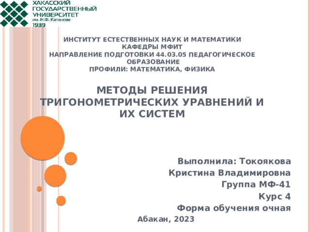     ИНСТИТУТ ЕСТЕСТВЕННЫХ НАУК И МАТЕМАТИКИ  Кафедры МФИТ  направление подготовки 44.03.05 педагогическое  образование  профили: Математика, Физика   Методы решения тригонометрических уравнений и их систем    Выполнила: Токоякова Кристина Владимировна Группа МФ-41 Курс 4 Форма обучения очная Абакан, 2023   
