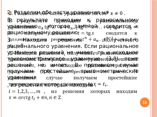 2. Разделим обе части уравнения на .   В результате приходим к равносильному уравнению , которое заменой сводится к рациональному решению 3. Находим решения полученного рационального уравнения. Если рациональное уравнение решений не имеет, то и исходное тригонометрическое уравнение (3.8) тоже решений не имеет. В противном случае получаем простейшие тригонометрические уравнения , из решения которых находим .  