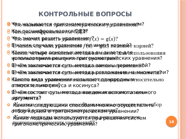 Контрольные вопросы Что называется тригонометрическим уравнением? Как расшифровывается ОДЗ? Что значит решить уравнение ? В каких случаях уравнение не имеет корней? Какие четыре основных метода вы знаете для использования решения тригонометрических уравнения? В чём заключается суть метода замены переменной? В чём заключается суть метода разложения на множители? Какого вида уравнения называют однородным относительно синуса и косинуса? В чём состоит суть метода введения вспомогательного аргумента?  Какими следующими способами можно осуществлять отбор корней в тригонометрическом уравнении?  Какие подходы используются при решении систем тригонометрических уравнений?    