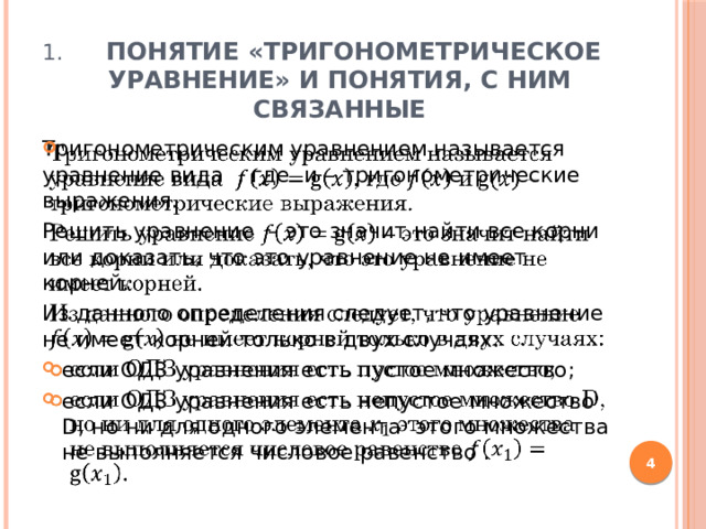  Понятие «тригонометрическое уравнение» и понятия, с ним связанные Тригонометрическим уравнением называется уравнение вида , где и – тригонометрические выражения.   Решить уравнение – это значит найти все корни или доказать, что это уравнение не имеет корней. Из данного определения следует, что уравнение не имеет корней только в двух случаях: если ОДЗ уравнения есть пустое множество; если ОДЗ уравнения есть непустое множество D, но ни для одного элемента этого множества не выполняется числовое равенство .  