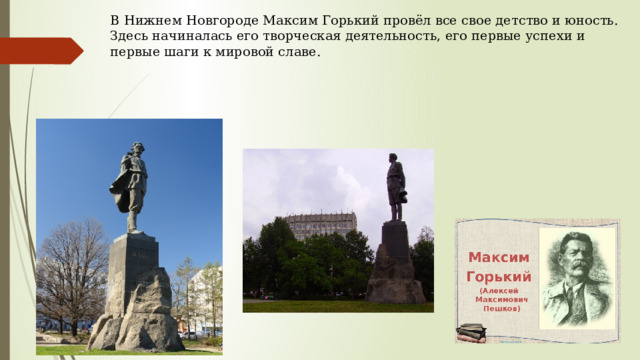 В Нижнем Новгороде Максим Горький провёл все свое детство и юность. Здесь начиналась его творческая деятельность, его первые успехи и первые шаги к мировой славе.   