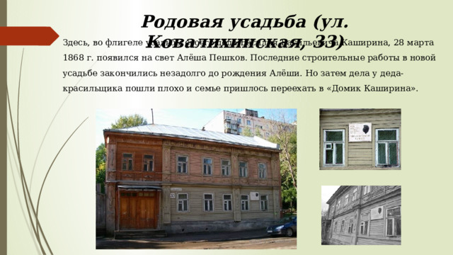 Родовая усадьба (ул. Ковалихинская, 33) Здесь, во флигеле усадьбы своего деда Василия Васильевича Каширина, 28 марта 1868 г. появился на свет Алёша Пешков. Последние строительные работы в новой усадьбе закончились незадолго до рождения Алёши. Но затем дела у деда-красильщика пошли плохо и семье пришлось переехать в «Домик Каширина». 