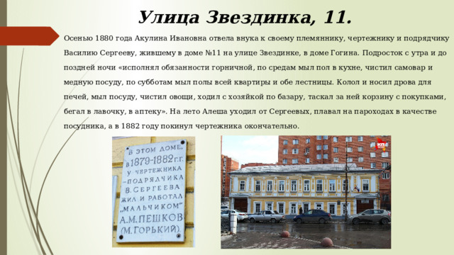 Улица Звездинка, 11. Осенью 1880 года Акулина Ивановна отвела внука к своему племяннику, чертежнику и подрядчику Василию Сергееву, жившему в доме №11 на улице Звездинке, в доме Гогина. Подросток с утра и до поздней ночи «исполнял обязанности горничной, по средам мыл пол в кухне, чистил самовар и медную посуду, по субботам мыл полы всей квартиры и обе лестницы. Колол и носил дрова для печей, мыл посуду, чистил овощи, ходил с хозяйкой по базару, таскал за ней корзину с покупками, бегал в лавочку, в аптеку». На лето Алеша уходил от Сергеевых, плавал на пароходах в качестве посудника, а в 1882 году покинул чертежника окончательно. 