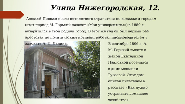 Улица Нижегородская, 12.  Алексей Пешков после пятилетнего странствия по волжским городам (этот период М. Горький назовет «Мои университеты») в 1889 г. возвратился в свой родной город. В этот же год он был первый раз арестован по политическим мотивам, работал письмоводителем у адвоката А. И. Ланина.    В сентябре 1896 г. А. М. Горький вместе с женой Екатериной Павловной поселился в доме мещанки Гузеевой. Этот дом описан писателем в рассказе «Как нужно устраивать домашнее хозяйство». 