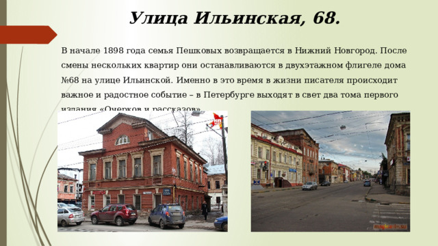 Улица Ильинская, 68. В начале 1898 года семья Пешковых возвращается в Нижний Новгород. После смены нескольких квартир они останавливаются в двухэтажном флигеле дома №68 на улице Ильинской. Именно в это время в жизни писателя происходит важное и радостное событие – в Петербурге выходят в свет два тома первого издания «Очерков и рассказов». 