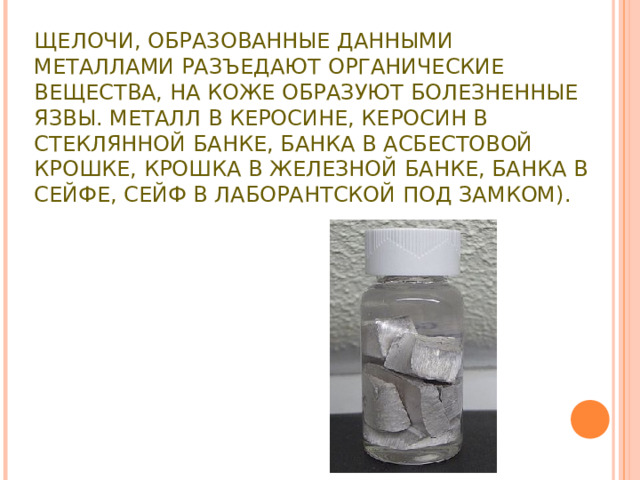 ЩЕЛОЧИ, ОБРАЗОВАННЫЕ ДАННЫМИ МЕТАЛЛАМИ РАЗЪЕДАЮТ ОРГАНИЧЕСКИЕ ВЕЩЕСТВА, НА КОЖЕ ОБРАЗУЮТ БОЛЕЗНЕННЫЕ ЯЗВЫ. МЕТАЛЛ В КЕРОСИНЕ, КЕРОСИН В СТЕКЛЯННОЙ БАНКЕ, БАНКА В АСБЕСТОВОЙ КРОШКЕ, КРОШКА В ЖЕЛЕЗНОЙ БАНКЕ, БАНКА В СЕЙФЕ, СЕЙФ В ЛАБОРАНТСКОЙ ПОД ЗАМКОМ).   