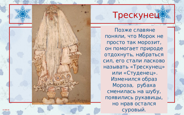  Трескунец  Позже славяне поняли, что Морок не просто так морозит, он помогает природе отдохнуть, набраться сил, его стали ласково называть «Трескунец» или «Студенец». Изменился образ Мороза, рубаха сменилась на шубу, появились рукавицы, но нрав остался суровый. 