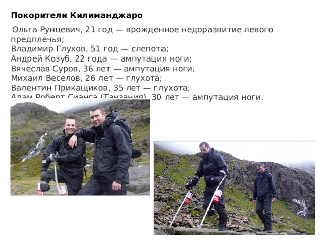 Покорители Килиманджаро    Ольга Рунцевич, 21 год — врожденное недоразвитие левого предплечья; Владимир Глухов, 51 год — слепота; Андрей Козуб, 22 года — ампутация ноги; Вячеслав Суров, 36 лет — ампутация ноги; Михаил Веселов, 26 лет — глухота; Валентин Прикащиков, 35 лет — глухота; Адам Роберт Сианга (Танзания), 30 лет — ампутация ноги.    