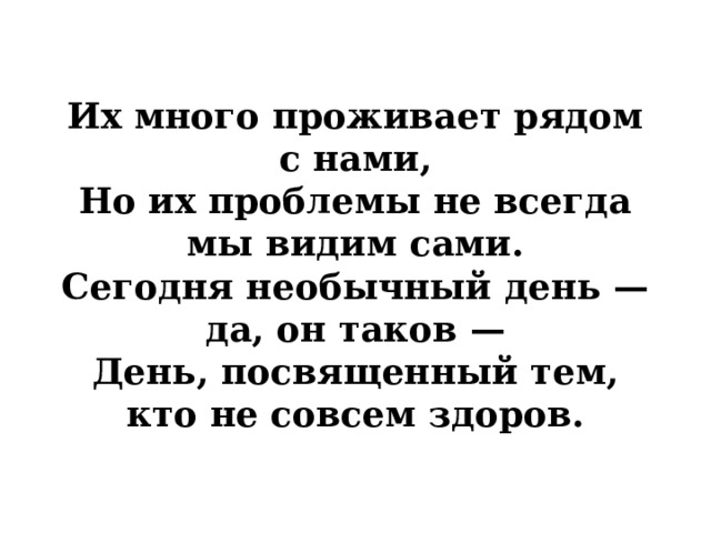Их много проживает рядом с нами,  Но их проблемы не всегда мы видим сами.  Сегодня необычный день — да, он таков —  День, посвященный тем, кто не совсем здоров. 