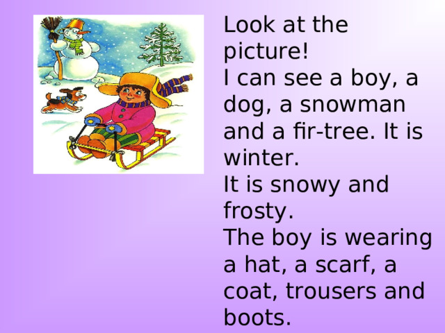 Look at the picture! I can see a boy, a dog, a snowman and a fir-tree. It is winter. It is snowy and frosty. The boy is wearing a hat, a scarf, a coat, trousers and boots. He is sledging. I like this picture because I like to sledge too. 