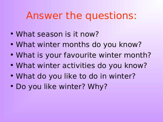 Answer the questions: What season is it now? What winter months do you know? What is your favourite winter month? What winter activities do you know? What do you like to do in winter? Do you like winter? Why?   