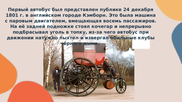 Первый автобус был представлен публике 24 декабря 1801 г. в английском городе Кэмборн. Это была машина с паровым двигателем, вмещающая восемь пассажиров. На её задней подножке стоял кочегар и непрерывно подбрасывал уголь в топку, из-за чего автобус при движении натужно пыхтел и извергал обильные клубы чёрного дыма. 