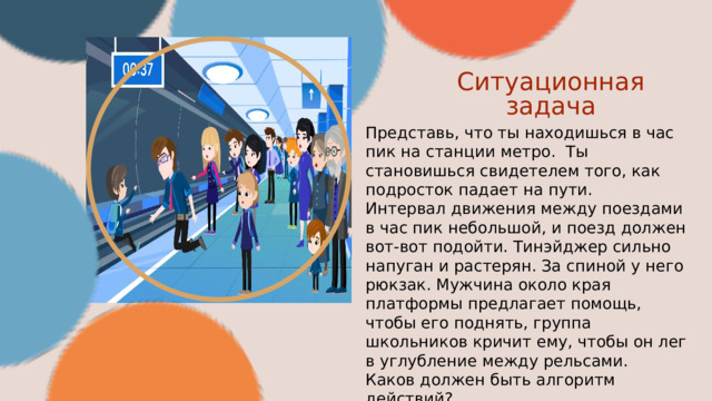 Ситуационная задача Представь, что ты находишься в час пик на станции метро. Ты становишься свидетелем того, как подросток падает на пути. Интервал движения между поездами в час пик небольшой, и поезд должен вот-вот подойти. Тинэйджер сильно напуган и растерян. За спиной у него рюкзак. Мужчина около края платформы предлагает помощь, чтобы его поднять, группа школьников кричит ему, чтобы он лег в углубление между рельсами. Каков должен быть алгоритм действий? 