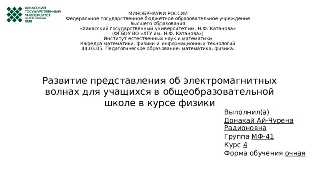 МИНОБРНАУКИ РОССИИ  Федеральное государственное бюджетное образовательное учреждение  высшего образования  «Хакасский государственный университет им. Н.Ф. Катанова»  (ФГБОУ ВО «ХГУ им. Н.Ф. Катанова»)  Институт естественных наук и математики  Кафедра математики, физики и информационных технологий  44.03.05. Педагогическое образование: математика, физика.   Развитие представления об электромагнитных волнах для учащихся в общеобразовательной школе в курсе физики Выполнил(а) Донакай Ай-Чурена Радионовна Группа МФ-41 Курс 4 Форма обучения очная 