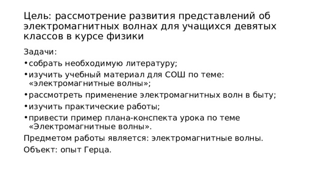 Цель: рассмотрение развития представлений об электромагнитных волнах для учащихся девятых классов в курсе физики Задачи: собрать необходимую литературу; изучить учебный материал для СОШ по теме: «электромагнитные волны»; рассмотреть применение электромагнитных волн в быту; изучить практические работы; привести пример плана-конспекта урока по теме «Электромагнитные волны». Предметом работы является: электромагнитные волны. Объект: опыт Герца. 