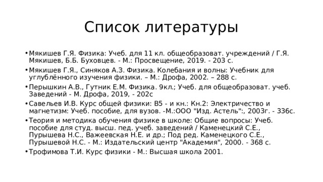 Список литературы Мякишев Г.Я. Физика: Учеб. для 11 кл. общеобразоват. учреждений / Г.Я. Мякишев, Б.Б. Буховцев. - М.: Просвещение, 2019. - 203 с. Мякишев Г.Я., Синяков А.З. Физика. Колебания и волны: Учебник для углублённого изучения физики. – М.: Дрофа, 2002. – 288 с. Перышкин А.В., Гутник Е.М. Физика. 9кл.; Учеб. для общеобразоват. учеб. Заведений - М. Дрофа, 2019, - 202с Савельев И.В. Курс общей физики: В5 - и кн.: Кн.2: Электричество и магнетизм: Учеб. пособие, для вузов. -М.:ООО 