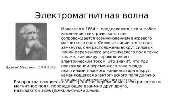 Электромагнитная волна Максвелл в 1864 г. предположил, что и любое изменение электрического поля сопровождается возникновением вихревого магнитного поля. Силовые линии этого поля замкнуты, они расположены вокруг силовых линий переменного электрического поля точно так же, как вокруг проводников с электрическим током. Это значит, что при прохождении переменного тока между пластинами плоского конденсатора вокруг изменяющегося электрического поля должно возникать вихревое магнитное поле. Джеймс Максвелл. (1831-1879) Распространяющиеся в пространстве переменные электрическое и магнитное поля, порождающие взаимно друг друга, называются  электромагнитной волной . 