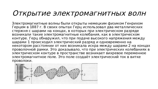 Открытие электромагнитных волн Электромагнитные волны были открыты немецким физиком Генрихом Герцем в 1887 г. В своих опытах Герц использовал два металлических стержня с шарами на концах, в которых при электрическом разряде возникали такие электромагнитные колебания, как в электрическом контуре. Герц обнаружил, что при подаче высокого напряжения между шарами 1 происходил электрический разряд и одновременно на некотором расстоянии от них возникала искра между шарами 2 на концах проволочной рамки. Это доказывало, что при электрических колебаниях в электрическом контуре в пространстве возникает вихревое переменное электромагнитное поле. Это поле создаёт электрический ток в витке проволоки. 