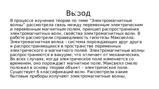 Вывод В процессе изучения теории по теме “Электромагнитные волны” рассмотрела связь между переменным электрическим и переменным магнитным полем, принцип распространения электромагнитных волн, свойства электромагнитных волн. В работе рассмотрели справедливость гипотезы Максвелла. Электромагнитная волна – система порождающих друг друга и распространяющихся в пространстве переменных электрического и магнитного полей. Электромагнитные волны распространяются в вакууме, что отличает от механических. Во всех случаях, когда электрическое поле изменяется со временем, оно порождает магнитное поле. Максвелл смело положил в основу теории объект – электрическое поле. Существует 6 классификаций волн. Рассмотрели какие бытовые приборы излучают электромагнитные волны. 