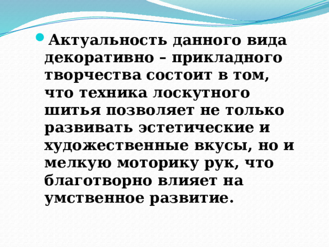 Актуальность данного вида декоративно – прикладного творчества состоит в том, что техника лоскутного шитья позволяет не только развивать эстетические и художественные вкусы, но и мелкую моторику рук, что благотворно влияет на умственное развитие. 