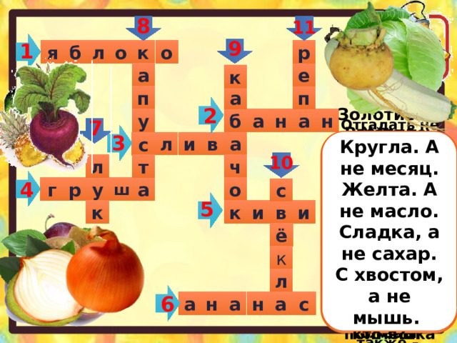 8 11 9 1 р л о к о б я а е к а п п 2 н у б н а а 7 3 Кругла. А не месяц. Желта. А не масло. Сладка, а не сахар. С хвостом, а не мышь. Ни в полях. Ни в садах. а Ни у вас и ни у нас, А в тропических лесах Вырастает …. Что это за рысачок  Завалился на бочок?  Сам упитанный. Салатный,  Верно, это … Золотистый и полезный, Витаминный, хотя резкий, Горький вкус имеет он, Когда чистишь – слезы льешь л Расселась барыня на грядке, и в Одета в шумные шелка. Мы для нее готовим кадки И крупной соли полмешка с Хотя я сахарной зовусь, Но от дождя я не размокла, Крупна. Кругла, сладка на вкус, Узнали вы, кто я?… Отгадать не очень просто – Вот такой я фруктик знаю- Речь идет не о кокосе, Не о груше, не о сливе, Птица есть еще такая, Называют также –  Огурцы они как будто, Этот плод сладкий хорош и пригож, Только связками растут, На толстую бабу по форме похож И на завтрак эти фрукты Обезьянам подают. Синий мундир, белая подкладка,  в середине – сладко. Я румяную матрешку От подруг не оторву, Подожду, когда Матрешка Упадет сама в траву. 10 ч л т 4 о р г ш у а с 5 и в и к к ё к л 6 н с а а н а 