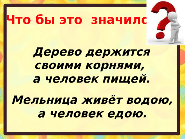 Что бы это значило? Дерево держится своими корнями, а человек пищей. Мельница живёт водою, а человек едою. 