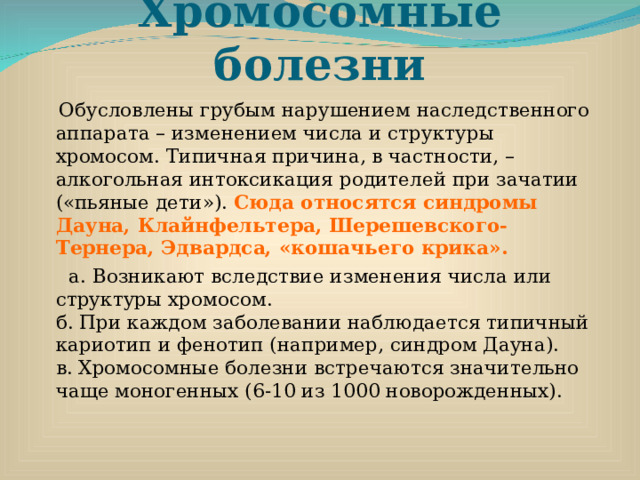 Хромосомные болезни  Обусловлены грубым нарушением наследственного аппарата – изменением числа и структуры хромосом. Типичная причина, в частности, – алкогольная интоксикация родителей при зачатии («пьяные дети»). Сюда относятся синдромы Дауна, Клайнфельтера, Шерешевского-Тернера, Эдвардса, «кошачьего крика».  а. Возникают вследствие изменения числа или структуры хромосом.  б. При каждом заболевании наблюдается типичный кариотип и фенотип (например, синдром Дауна).  в. Хромосомные болезни встречаются значительно чаще моногенных (6-10 из 1000 новорожденных). 