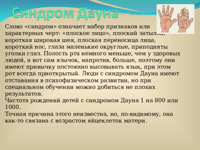 Слово «синдром» означает набор признаков или характерных черт: «плоское лицо», плоский затылок, короткая широкая шея, плоская переносица лица, короткий нос, глаза маленькие округлые, приподняты уголки глаз. Полость рта немного меньше, чем у здоровых людей, а вот сам язычок, напротив, больше, поэтому они имеют привычку постоянно высовывать язык, при этом рот всегда приоткрытый. Люди с синдромом Дауна имеют отставания в психофизическом развитии, но при специальном обучении можно добиться не плохих результатов.  Частота рождений детей с синдромом Дауна 1 на 800 или 1000.  Точная причина этого неизвестна, но, по-видимому, она как-то связана с возрастом яйцеклеток матери. 