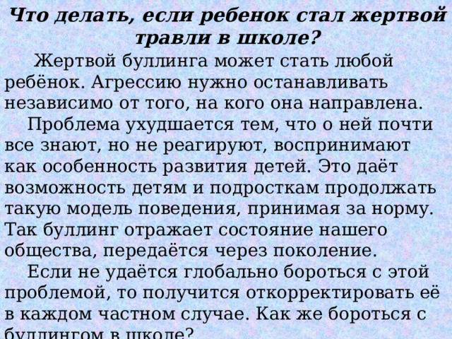 Что делать, если ребенок стал жертвой травли в школе?   Жертвой буллинга может стать любой ребёнок. Агрессию нужно останавливать независимо от того, на кого она направлена.  Проблема ухудшается тем, что о ней почти все знают, но не реагируют, воспринимают как особенность развития детей. Это даёт возможность детям и подросткам продолжать такую модель поведения, принимая за норму. Так буллинг отражает состояние нашего общества, передаётся через поколение.   Если не удаётся глобально бороться с этой проблемой, то получится откорректировать её в каждом частном случае. Как же бороться с буллингом в школе? 