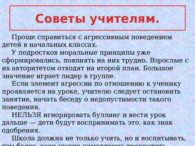 Cоветы учителям.  Проще справиться с агрессивным поведением детей в начальных классах.  У подростков моральные принципы уже сформировались, повлиять на них трудно. Взрослые с их авторитетом отходят на второй план. Большое значение играет лидер в группе.  Если элемент агрессии по отношению к ученику проявляется на уроке, учителю следует остановить занятие, начать беседу о недопустимости такого поведения.  НЕЛЬЗЯ игнорировать буллинг и вести урок дальше — дети будут воспринимать это, как знак одобрения.  Школа должна не только учить, но и воспитывать, тем более, если нужно немедленно прекратить агрессию!!! 