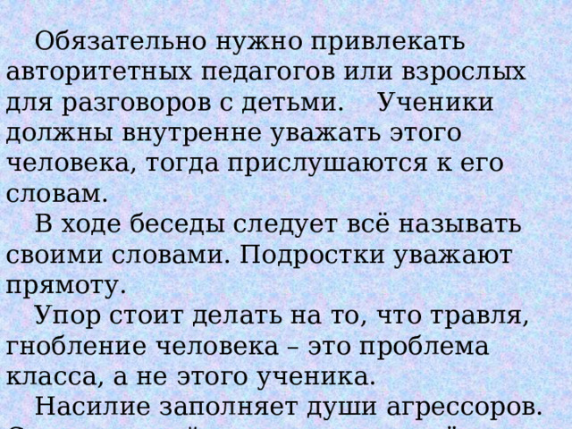  Обязательно нужно привлекать авторитетных педагогов или взрослых для разговоров с детьми.  Ученики должны внутренне уважать этого человека, тогда прислушаются к его словам.  В ходе беседы следует всё называть своими словами. Подростки уважают прямоту.  Упор стоит делать на то, что травля, гнобление человека – это проблема класса, а не этого ученика.  Насилие заполняет души агрессоров. С ним они пойдут по жизни и всё привыкнут решать только таким образом. . 
