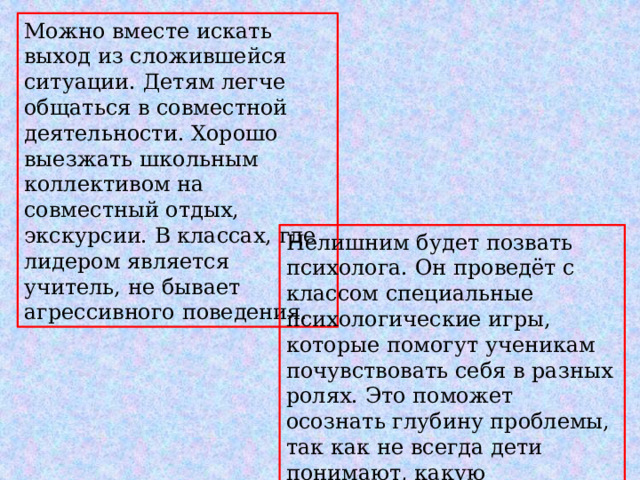 Можно вместе искать выход из сложившейся ситуации. Детям легче общаться в совместной деятельности. Хорошо выезжать школьным коллективом на совместный отдых, экскурсии. В классах, где лидером является учитель, не бывает агрессивного поведения. Нелишним будет позвать психолога. Он проведёт с классом специальные психологические игры, которые помогут ученикам почувствовать себя в разных ролях. Это поможет осознать глубину проблемы, так как не всегда дети понимают, какую эмоциональную травму они наносят своим одноклассникам. .  