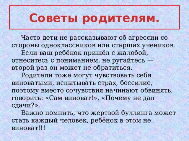 Cоветы родителям.  Часто дети не рассказывают об агрессии со стороны одноклассников или старших учеников.  Если ваш ребёнок пришёл с жалобой, отнеситесь с пониманием, не ругайтесь — второй раз он может не обратиться.  Родители тоже могут чувствовать себя виноватыми, испытывать страх, бессилие, поэтому вместо сочувствия начинают обвинять, говорить: «Сам виноват!», «Почему не дал сдачи?».  Важно помнить, что жертвой буллинга может стать каждый человек, ребёнок в этом не виноват!!! 