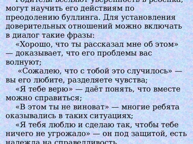  Родители вселяют уверенность в ребёнка, могут научить его действиям по преодолению буллинга. Для установления доверительных отношений можно включать в диалог такие фразы:   «Хорошо, что ты рассказал мне об этом» — доказывает, что его проблемы вас волнуют;   «Сожалею, что с тобой это случилось» — вы его любите, разделяете чувства;   «Я тебе верю» — даёт понять, что вместе можно справиться;   «В этом ты не виноват» — многие ребята оказывались в таких ситуациях;   «Я тебя люблю и сделаю так, чтобы тебе ничего не угрожало» — он под защитой, есть надежда на справедливость. 