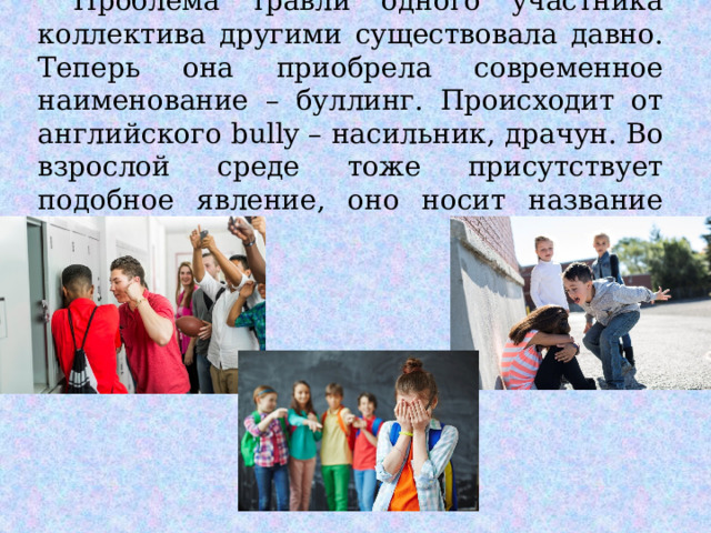  Проблема травли одного участника коллектива другими существовала давно. Теперь она приобрела современное наименование – буллинг. Происходит от английского bully – насильник, драчун. Во взрослой среде тоже присутствует подобное явление, оно носит название моббинг. 