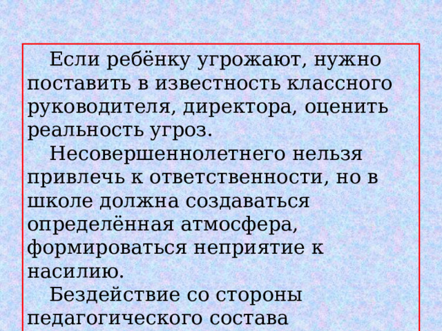  Если ребёнку угрожают, нужно поставить в известность классного руководителя, директора, оценить реальность угроз.  Несовершеннолетнего нельзя привлечь к ответственности, но в школе должна создаваться определённая атмосфера, формироваться неприятие к насилию.  Бездействие со стороны педагогического состава наказуемо!!! 