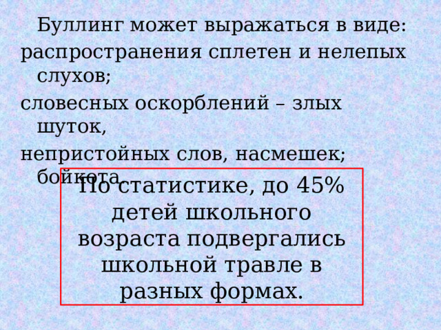  Буллинг может выражаться в виде: распространения сплетен и нелепых слухов; словесных оскорблений – злых шуток, непристойных слов, насмешек; бойкота. По статистике, до 45% детей школьного возраста подвергались школьной травле в разных формах. 