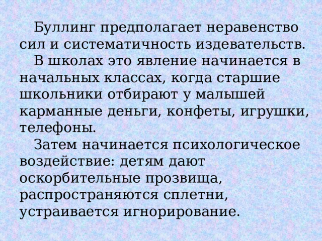  Буллинг предполагает неравенство сил и систематичность издевательств.   В школах это явление начинается в начальных классах, когда старшие школьники отбирают у малышей карманные деньги, конфеты, игрушки, телефоны.   Затем начинается психологическое воздействие: детям дают оскорбительные прозвища, распространяются сплетни, устраивается игнорирование. 