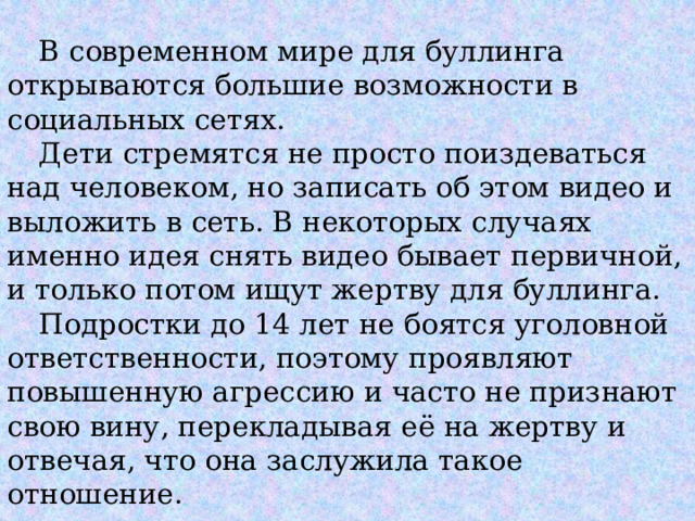  В современном мире для буллинга открываются большие возможности в социальных сетях.   Дети стремятся не просто поиздеваться над человеком, но записать об этом видео и выложить в сеть. В некоторых случаях именно идея снять видео бывает первичной, и только потом ищут жертву для буллинга.    Подростки до 14 лет не боятся уголовной ответственности, поэтому проявляют повышенную агрессию и часто не признают свою вину, перекладывая её на жертву и отвечая, что она заслужила такое отношение. 