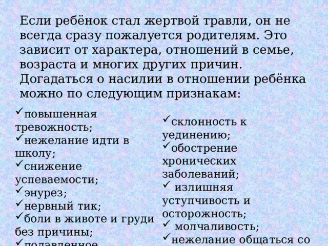 Если ребёнок стал жертвой травли, он не всегда сразу пожалуется родителям. Это зависит от характера, отношений в семье, возраста и многих других причин. Догадаться о насилии в отношении ребёнка можно по следующим признакам: повышенная тревожность; нежелание идти в школу; снижение успеваемости; энурез; нервный тик; боли в животе и груди без причины; подавленное настроение; частые простуды; склонность к уединению; обострение хронических заболеваний;  излишняя уступчивость и осторожность;  молчаливость; нежелание общаться со сверстниками, замкнутость; нарушение аппетита. 