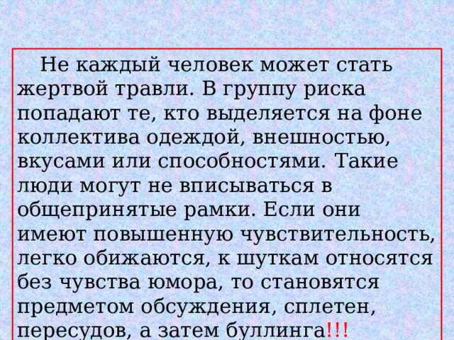  Не каждый человек может стать жертвой травли. В группу риска попадают те, кто выделяется на фоне коллектива одеждой, внешностью, вкусами или способностями.  Такие люди могут не вписываться в общепринятые рамки. Если они имеют повышенную чувствительность, легко обижаются, к шуткам относятся без чувства юмора, то становятся предметом обсуждения, сплетен, пересудов, а затем буллинга !!! 