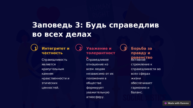Заповедь 3: Будь справедлив во всех делах 1 2 3 Интегритет и честность Уважение и толерантность Борьба за правду и равенство Справедливость является краеугольным камнем нравственности и этических ценностей. Справедливое отношение ко всем людям независимо от их положения в обществе формирует уважительную атмосферу. Активное стремление к справедливости во всех сферах жизни обеспечивает гармонию и баланс.  