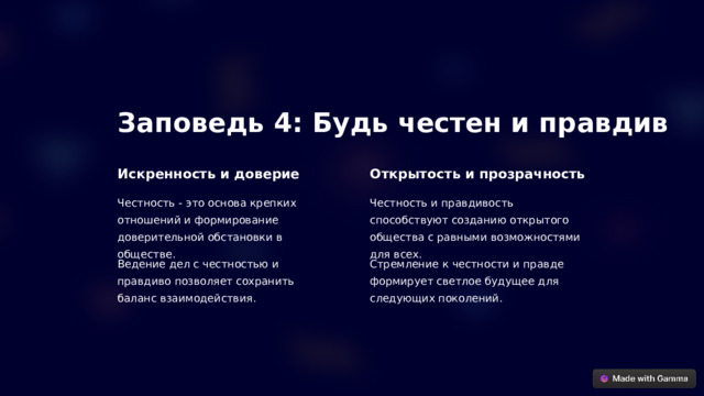 Заповедь 4: Будь честен и правдив Искренность и доверие Открытость и прозрачность Честность - это основа крепких отношений и формирование доверительной обстановки в обществе. Честность и правдивость способствуют созданию открытого общества с равными возможностями для всех. Ведение дел с честностью и правдиво позволяет сохранить баланс взаимодействия. Стремление к честности и правде формирует светлое будущее для следующих поколений.  