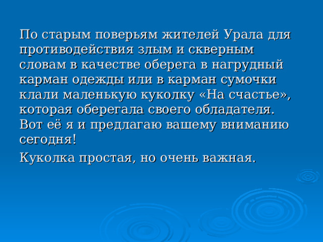 По старым поверьям жителей Урала для противодействия злым и скверным словам в качестве оберега в нагрудный карман одежды или в карман сумочки клали маленькую куколку «На счастье», которая оберегала своего обладателя. Вот её я и предлагаю вашему вниманию сегодня! Куколка простая, но очень важная. 