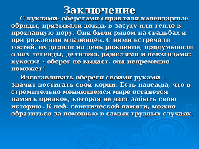 Заключение  С куклами- оберегами справляли календарные обряды, призывали дождь в засуху или тепло в прохладную пору. Они были рядом на свадьбах и при рождении младенцев. С ними встречали гостей, их дарили на день рождение, придумывали о них легенды, делились радостями и невзгодами: куколка - оберег не выдаст, она непременно поможет!  Изготавливать обереги своими руками - значит постигать свои корни. Есть надежда, что в стремительно меняющемся мире останется память предков, которая не даст забыть свою историю. К ней, генетической памяти, можно обратиться за помощью в самых трудных случаях. 