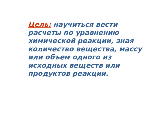 Цель:  научиться вести расчеты по уравнению химической реакции, зная количество вещества, массу или объем одного из исходных веществ или продуктов реакции. 